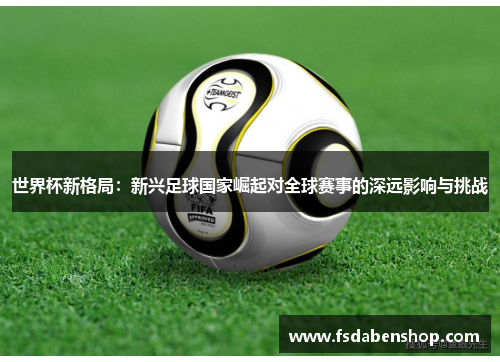 世界杯新格局：新兴足球国家崛起对全球赛事的深远影响与挑战