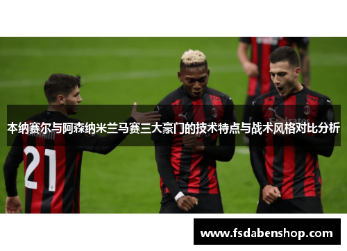 本纳赛尔与阿森纳米兰马赛三大豪门的技术特点与战术风格对比分析
