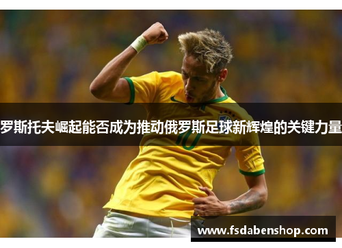 罗斯托夫崛起能否成为推动俄罗斯足球新辉煌的关键力量