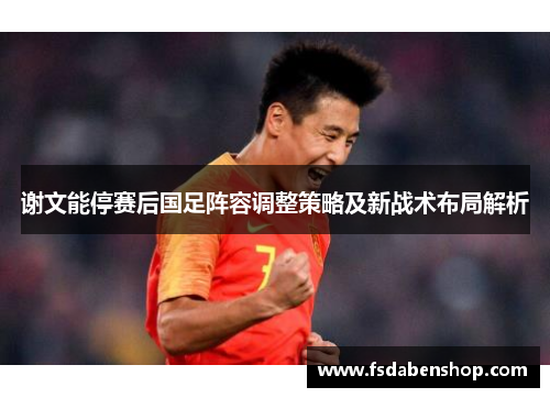 谢文能停赛后国足阵容调整策略及新战术布局解析